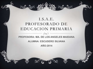I.S.A.E.
PROFESORADO DE
EDUCACION PRIMARIA
PROFESORA: MA. DE LOS ANGELES MAIDANA
ALUMNA: ESCUDERO SILVANA
AÑO:2014
 