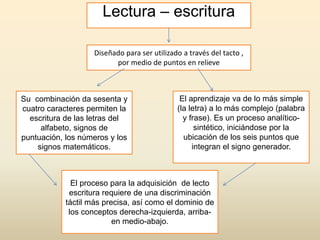 Lectura – escritura
Diseñado para ser utilizado a través del tacto ,
por medio de puntos en relieve
Su combinación da sesenta y
cuatro caracteres permiten la
escritura de las letras del
alfabeto, signos de
puntuación, los números y los
signos matemáticos.
El aprendizaje va de lo más simple
(la letra) a lo más complejo (palabra
y frase). Es un proceso analítico-
sintético, iniciándose por la
ubicación de los seis puntos que
integran el signo generador.
El proceso para la adquisición de lecto
escritura requiere de una discriminación
táctil más precisa, así como el dominio de
los conceptos derecha-izquierda, arriba-
en medio-abajo.
 