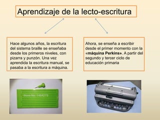 Aprendizaje de la lecto-escritura
Hace algunos años, la escritura
del sistema braille se enseñaba
desde los primeros niveles, con
pizarra y punzón. Una vez
aprendida la escritura manual, se
pasaba a la escritura a máquina.
Ahora, se enseña a escribir
desde el primer momento con la
«máquina Perkins». A partir del
segundo y tercer ciclo de
educación primaria
 