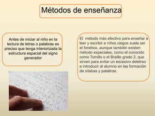 Métodos de enseñanza
Antes de iniciar al niño en la
lectura de letras o palabras es
preciso que tenga interiorizada la
estructura espacial del signo
generador
El método más efectivo para enseñar a
leer y escribir a niños ciegos suele ser
el fonético, aunque también existen
método especiales, como el conocido
como Tomillo o el Braille grado 2, que
sirven para evitar un excesivo deletreo
e introducir al alumno en las formación
de sílabas y palabras.
 