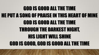 GOD IS GOOD ALL THE TIME
HE PUT A SONG OF PRAISE IN THIS HEART OF MINE
GOD IS GOOD ALL THE TIME
THROUGH THE DARKEST NIGHT,
HIS LIGHT WILL SHINE
GOD IS GOOD, GOD IS GOOD ALL THE TIME
 