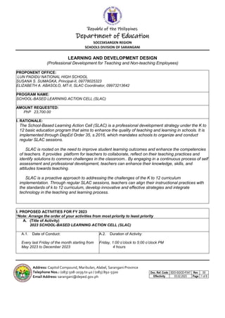 Republic of the Philippines
Department of Education
SOCCSKSARGEN REGION
SCHOOLS DIVISION OF SARANGANI
Doc. Ref. Code SDO-SGOD-F047 Rev 00
Effectivity 03.02.2023 Page 1 of 8
Address: Capitol Compound, Maribulan, Alabel, Sarangani Province
Telephone Nos.: (083) 508-2039 to 40 / (083) 892-5500
Email Address: sarangani@deped.gov.ph
LEARNING AND DEVELOPMENT DESIGN
(Professional Development for Teaching and Non-teaching Employees)
PROPONENT OFFICE:
LUN PADIDU NATIONAL HIGH SCHOOL
SUSANA S. SUMAGKA, Principal-II, 09778025323
ELIZABETH A. ABASOLO, MT-II, SLAC Coordinator, 09973213642
PROGRAM NAME:
SCHOOL-BASED LEARNING ACTION CELL (SLAC)
AMOUNT REQUESTED:
PhP 23,700.00
I. RATIONALE:
The School-Based Learning Action Cell (SLAC) is a professional development strategy under the K to
12 basic education program that aims to enhance the quality of teaching and learning in schools. It is
implemented through DepEd Order 35, s.2016, which mandates schools to organize and conduct
regular SLAC sessions.
SLAC is rooted on the need to improve student learning outcomes and enhance the competencies
of teachers. It provides platform for teachers to collaborate, reflect on their teaching practices and
identify solutions to common challenges in the classroom.. By engaging in a continuous process of self
assessment and professional development, teachers can enhance their knowledge, skills, and
attitudes towards teaching.
SLAC is a proactive approach to addressing the challenges of the K to 12 curriculum
implementation. Through regular SLAC sessions, teachers can align their instructional practices with
the standards of k to 12 curriculum, develop innovative and effective strategies and integrate
technology in the teaching and learning process.
II. PROPOSED ACTIVITIES FOR FY 2023
*Note: Arrange the order of your activities from most priority to least priority
A. (Title of Activity)
2023 SCHOOL-BASED LEARNING ACTION CELL (SLAC)
A.1. Date of Conduct:
Every last Friday of the month starting from
May 2023 to December 2023
A.2. Duration of Activity:
Friday, 1:00 o’clock to 5:00 o’clock PM
4 hours
 