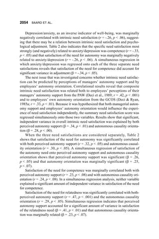 2054    BAARD ET AL.


    Depression/anxiety, as an inverse indicator of well-being, was marginally
negatively correlated with intrinsic need satisfaction (r = -.26, p < .06), suggest-
ing that there may be a relation between intrinsic need satisfaction and psycho-
logical adjustment. Table 2 also indicates that the specific need satisfaction most
strongly (and negatively) related to anxiety/depression was competence (r = -.33,
p < .05) and that satisfaction of the need for autonomy was marginally negatively
related to anxiety/depression (r = -.26, p < .06). A simultaneous regression in
which anxiety/depression was regressed onto each of the three separate need
satisfactions reveals that satisfaction of the need for competence did account for
significant variance in adjustment (β = -.34, p < .05).
    The next issue that was investigated concerns whether intrinsic need satisfac-
tion can be predicted by perceptions of managers’ autonomy support and by
employees’ autonomy orientation. Correlational results reveal that composite
intrinsic need satisfaction was related both to employees’ perceptions of their
managers’ autonomy support from the PAW (Deci et al., 1989; r = .42, p < .001)
and to employees’ own autonomy orientation from the GCOS (Deci & Ryan,
1985a; r = .33, p < .01). Because it was hypothesized that both managerial auton-
omy support and employees’ autonomy orientation would influence the experi-
ence of need satisfaction independently, the summary need satisfaction score was
regressed simultaneously onto those two variables. Results show that significant,
independent variance in overall intrinsic need satisfaction was explained by both
perceived autonomy support (β = .34, p < .01) and autonomous causality orienta-
tion (β = .28, p < .00).
    When the three need satisfactions are considered separately, Table 2
shows that satisfaction of the need for autonomy was significantly correlated
with both perceived autonomy support (r = .32, p < .05) and autonomous causal-
ity orientation (r = .30, p < .05). A simultaneous regression of satisfaction of
the autonomy need onto perceived autonomy support and autonomous causality
orientation shows that perceived autonomy support was significant (β = .26,
p < .05) and that autonomy orientation was marginally significant (β = .25,
p < .07).
    Satisfaction of the need for competence was marginally correlated both with
perceived autonomy support (r = .23, p < .08) and with autonomous causality ori-
entation (r = .24, p < .08). In a simultaneous regression analysis, neither variable
explained a significant amount of independent variance in satisfaction of the need
for competence.
    Satisfaction of the need for relatedness was significantly correlated with both-
perceived autonomy support (r = .47, p < .001) and the autonomous causality
orientation (r = .29, p < .05). Simultaneous regression indicates that perceived
autonomy support accounted for a significant amount of variance in satisfaction
of the relatedness need (β = .41, p < .01) and that autonomous causality orienta-
tion was marginally related (β = .23, p < .07).
 