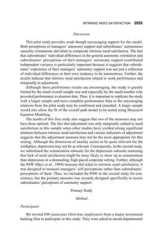 INTRINSIC NEED SATISFACTION         2055

                                    Discussion

    This pilot study provides weak though encouraging support for the model.
Both perceptions of managers’ autonomy support and subordinates’ autonomous
causality orientations did relate to composite intrinsic need satisfaction. The fact
that subordinates’ individual differences in the general autonomy orientation and
subordinates’ perceptions of their managers’ autonomy support contributed
independent variance is particularly important because it suggests that subordi-
nates’ experience of their managers’ autonomy support was not just a reflection
of individual differences in their own tendency to be autonomous. Further, the
results indicate that intrinsic need satisfaction related to work performance and
marginally to adjustment.
    Although these preliminary results are encouraging, the study is greatly
limited by the small overall sample size and especially by the small number who
provided performance evaluation data. Thus, it is important to replicate the study
with a larger sample and more complete performance data so the encouraging
relations from the pilot study may be confirmed and extended. A larger sample
would also allow the fit of the overall path model to be tested using Structural
Equation Modeling.
    The results of this first study also suggest that two of the measures may not
have been optimal. The fact that adjustment was only marginally related to need
satisfaction in this sample when other studies have yielded strong significant
relations between intrinsic need satisfaction and various indicators of adjustment
suggests that the adjustment measure may not be the most appropriate for this
setting. Although the dimension of anxiety seems to be quite relevant for the
workplace, depression may not be as relevant. Consequently, in the second study,
we substituted the somatization subscale for the depression subscale reasoning
that lack of need satisfaction might be more likely to show up as somatization
than depression in a demanding, high-paced corporate setting. Further, although
the PAW (Deci et al., 1989) measure did relate to intrinsic need satisfaction, it
was designed to measure managers’ self-perceptions rather than subordinates’
perceptions of them. Thus, we included the PAW in the second study for con-
sistency, but the primary measure was recently designed specifically to assess
subordinates’ perceptions of autonomy support.

                                  Primary Study

                                      Method

Participants

   We invited 698 associates (first-line employees) from a major investment
banking firm to participate in this study. They were asked to attend departmental
 