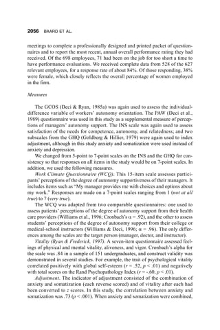 2056    BAARD ET AL.


meetings to complete a professionally designed and printed packet of question-
naires and to report the most recent, annual overall performance rating they had
received. Of the 698 employees, 71 had been on the job for too short a time to
have performance evaluations. We received complete data from 528 of the 627
relevant employees, for a response rate of about 84%. Of those responding, 38%
were female, which closely reflects the overall percentage of women employed
in the firm.

Measures

    The GCOS (Deci & Ryan, 1985a) was again used to assess the individual-
difference variable of workers’ autonomy orientation. The PAW (Deci et al.,
1989) questionnaire was used in this study as a supplemental measure of percep-
tions of managers’ autonomy support. The INS scale was again used to assess
satisfaction of the needs for competence, autonomy, and relatedness; and two
subscales from the GHQ (Goldberg & Hillier, 1979) were again used to index
adjustment, although in this study anxiety and somatization were used instead of
anxiety and depression.
    We changed from 5-point to 7-point scales on the INS and the GHQ for con-
sistency so that responses on all items in the study would be on 7-point scales. In
addition, we used the following measures.
    Work Climate Questionnaire (WCQ). This 15-item scale assesses partici-
pants’ perceptions of the degree of autonomy supportiveness of their managers. It
includes items such as “My manager provides me with choices and options about
my work.” Responses are made on a 7-point scales ranging from 1 (not at all
true) to 7 (very true).
    The WCQ was adapted from two comparable questionnaires: one used to
assess patients’ perceptions of the degree of autonomy support from their health
care providers (Williams et al., 1996; Cronbach’s α = .92), and the other to assess
students’ perceptions of the degree of autonomy support from their college or
medical-school instructors (Williams & Deci, 1996; α = .96). The only differ-
ences among the scales are the target person (manager, doctor, and instructor).
    Vitality (Ryan & Frederick, 1997). A seven-item questionnaire assessed feel-
ings of physical and mental vitality, aliveness, and vigor. Cronbach’s alpha for
the scale was .84 in a sample of 151 undergraduates, and construct validity was
demonstrated in several studies. For example, the trait of psychological vitality
correlated positively with global self-esteem (r = .52, p < .01) and negatively
with total scores on the Rand Psychopathology Index (r = -.60, p < .01).
    Adjustment. The indicator of adjustment consisted of the combination of
anxiety and somatization (each reverse scored) and of vitality after each had
been converted to z scores. In this study, the correlation between anxiety and
somatization was .73 (p < .001). When anxiety and somatization were combined,
 