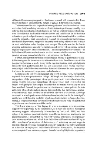 INTRINSIC NEED SATISFACTION         2063

differentially autonomy-supportive. Additional research will be required to deter-
mine what factors account for the pattern of gender differences we obtained.
    The current studies add to previous investigations of self-determination in the
workplace both by relating intrinsic need satisfaction to performance and by con-
sidering the individual need satisfactions as well as total intrinsic need satisfac-
tion. The fact that both total need satisfaction and satisfaction of the need for
relatedness predicted performance suggests that it is indeed useful to continue
using the concept of need satisfaction in research on organizational performance,
but that it is important to be specific about the needs being addressed and to focus
on need satisfaction, rather than just need strength. The study was also the first to
examine autonomous causality orientation and perceived autonomy support
together as predictors of need satisfaction. The finding that the two variables—an
individual-difference variable and a social-context variable—account for inde-
pendent variance in need satisfaction is an important new finding.
    Further, the fact that intrinsic need satisfaction related to performance is use-
ful in sorting out the inconsistent relations that have been found between satisfac-
tion and performance at work. It may be the case that intrinsic need satisfaction is
related to work performance, but that job satisfaction is not related to perfor-
mance if job satisfaction does not derive from satisfaction of the basic psycholog-
ical needs for autonomy, competence, and relatedness.
    Limitations to the present research are worth noting. First, participants
reported their own performance ratings. Although this is clearly a limitation,
comparison of the percentages of our participants who reported each perfor-
mance level to the actual percentages of employees at each level within the
largest work group of our sample indicates that the reports were likely to have
been veridical. Second, the performance evaluations were done prior to the data
collection of need satisfaction, raising the possibility that performance evalua-
tions influenced need satisfaction rather than the other way around. Although
the model in which performance influenced need satisfaction fit the data signifi-
cantly less well than the model in which need satisfaction influenced perfor-
mance, a longitudinal study in which need satisfaction data were collected prior
to performance evaluations would be useful.
    Third, our measure of the degree to which managers were autonomy-
supportive was provided by the subordinates, so a study that assesses managerial
autonomy support independently (as was done by Deci et al., 1989) and then
relates it to intrinsic need satisfaction would be an important addition to the
present research. The fact that we removed variance attributable to employees’
own autonomy orientation, which is an individual-difference variable likely to
affect employees’ perceptions of their managers’ autonomy support, suggests
that the effect of perceived managerial autonomy support could not be explained
as a function of employees’ individual differences. Nonetheless, the fact that
women reported less autonomy support than did men highlights the importance
 