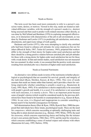 2046    BAARD ET AL.


                                 Needs as Desires

    The term needs has been used most commonly to refer to a person’s con-
scious wants, desires, or motives. Viewed in this way, needs are treated as indi-
vidual-difference variables, with the strength of a person’s needs (i.e., desires)
being assessed and then used to predict work-related outcomes either directly, as
was done by McClelland and Burnham (1976) in exploring managerial effective-
ness, or in interaction with characteristics of the job or job environment, as was
done by Hackman and Lawler (1971) in predicting job satisfaction, motivation,
absenteeism, and supervisory ratings of work quality.
    Hackman and Lawler (1971), who were attempting to clarify why enriched
jobs had been found to enhance job attitudes for some employees but not for
others (Blood & Hulin, 1967; Turner & Lawrence, 1965), proposed that workers
differ in the strength of their desire for higher-order need satisfaction and that
there should be a strong positive relation between enriched jobs and job attitudes
for those with a strong desire for higher-order need satisfaction but not for those
with a weak desire. In that and similar studies, need satisfaction was not measured
but was assumed. In other words, it was assumed that the positive work outcomes
resulting from enriched jobs was a function of higher-order need satisfaction.

                          Needs as Essential Nutriments

    An alternative view defines needs in terms of the nutriments (whether physio-
logical or psychological) that are essential for survival, growth, and integrity of
the individual (Ryan, Sheldon, Kasser, & Deci, 1996). This view of needs
assumes that needs are innate rather than learned, and it provides a basis for veri-
fying empirically whether something is actually a need (e.g., Baumeister &
Leary, 1995; Ryan, 1995). If its satisfaction is shown empirically to be associated
with people’s growth and health, it is a need; if its satisfaction is not associated
with such outcomes, it is merely a desire. This is an important point because
some of people’s desires (which would be considered needs by the previous defi-
nition) have been found to be harmful or counterproductive (e.g., Kasser & Ryan,
1996). In our view, it is illogical and inappropriate to consider something a
human need if it has harmful consequences for humans.
    Self-determination theory (Deci & Ryan, 1985b; Ryan & Deci, 2000) has pro-
posed that individuals have three innate, psychological needs. These are the need
for competence, which concerns succeeding at optimally challenging tasks and
being able to attain desired outcomes (e.g., Skinner, 1995; White, 1959); the need
for autonomy, which concerns experiencing choice and feeling like the initiator
of one’s own actions (deCharms, 1968; Deci, 1975); and the need for relatedness,
which concerns establishing a sense of mutual respect and reliance with others
(Baumeister & Leary, 1995; Harlow, 1958).
 