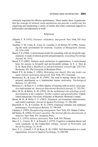 INTRINSIC NEED SATISFACTION        2065

extremely important for effective performance. These studies show, in particular,
that the concept of intrinsic need satisfaction can provide a useful way for
organizing and interpreting a variety of studies that relate contextual supports to
performance and adjustment at work.

                                   References

Alderfer, C. P. (1972). Existence, relatedness, and growth. New York, NY: Free
   Press.
Amabile, T. M., Conti, R., Coon, H., Lazenby, J., & Herron, M. (1996). Assess-
   ing the work environment for creativity. Academy of Management Journal,
   30, 1154-1184.
Baard, P. P. (1994). A motivational model for consulting with not-for-profit orga-
   nizations: A study of church growth and participation. Consulting Psychology
   Journal, 46, 19-31.
Baard, P. P. (2002). Intrinsic need satisfaction in organizations: A motivational
   basis for success in for-profit and not-for-profit settings. In E. L. Deci &
   R. M. Ryan (Eds.), Handbook of self-determination research (pp. 255-275).
   Rochester, NY: The University of Rochester Press.
Baard, P. P., & Aridas, C. (2001). Motivating your church: How any leader can
   ignite intrinsic motivation and growth. New York, NY: Crossroad.
Baumeister, R., & Leary, M. R. (1995). The need to belong: Desire for inter-
   personal attachments as a fundamental human motivation. Psychological
   Bulletin, 117, 497-529.
Benware, C., & Deci, E. L. (1984). Quality of learning with an active versus pas-
   sive motivational set. American Educational Research Journal, 21, 755-765.
Blais, M. R., & Brière, N. M. (1992). On the mediational role of feelings of self-
   determination in the workplace: Further evidence and generalization. Unpub-
   lished manuscript, University of Quebec at Montreal, Montreal, Canada.
Blood, M. R., & Hulin, C. L. (1967). Alienation, environmental characteristics,
   and worker responses. Journal of Applied Psychology, 51, 284-290.
Brayfield, A. H., & Crockett, W. H. (1955). Employee attitudes and employee
   performance. Psychological Bulletin, 52, 396-424.
Champy, J. (1995). Reengineering management. New York, NY: Harper Collins.
deCharms, R. (1968). Personal causation: The internal affective determinants of
   behavior. New York, NY: Academic Press.
Deci, E. L. (1975). Intrinsic motivation. New York, NY: Plenum.
Deci, E. L., Cascio, W. F., & Krusell, J. (1975). Cognitive evaluation theory and
   some comments on the Calder-Staw critique. Journal of Personality and
   Social Psychology, 31, 81-85.
Deci, E. L., Connell, J. P., & Ryan, R. M. (1989). Self-determination in a work
   organization. Journal of Applied Psychology, 74, 580-590.
 