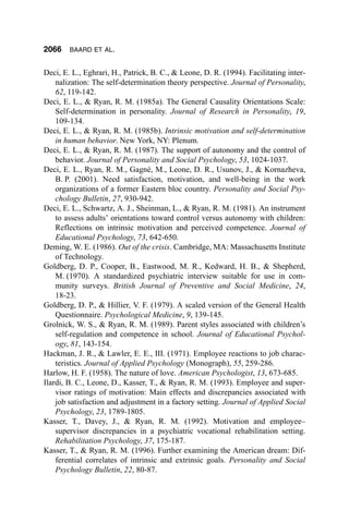 2066    BAARD ET AL.


Deci, E. L., Eghrari, H., Patrick, B. C., & Leone, D. R. (1994). Facilitating inter-
    nalization: The self-determination theory perspective. Journal of Personality,
    62, 119-142.
Deci, E. L., & Ryan, R. M. (1985a). The General Causality Orientations Scale:
    Self-determination in personality. Journal of Research in Personality, 19,
    109-134.
Deci, E. L., & Ryan, R. M. (1985b). Intrinsic motivation and self-determination
    in human behavior. New York, NY: Plenum.
Deci, E. L., & Ryan, R. M. (1987). The support of autonomy and the control of
    behavior. Journal of Personality and Social Psychology, 53, 1024-1037.
Deci, E. L., Ryan, R. M., Gagné, M., Leone, D. R., Usunov, J., & Kornazheva,
    B. P. (2001). Need satisfaction, motivation, and well-being in the work
    organizations of a former Eastern bloc country. Personality and Social Psy-
    chology Bulletin, 27, 930-942.
Deci, E. L., Schwartz, A. J., Sheinman, L., & Ryan, R. M. (1981). An instrument
    to assess adults’ orientations toward control versus autonomy with children:
    Reflections on intrinsic motivation and perceived competence. Journal of
    Educational Psychology, 73, 642-650.
Deming, W. E. (1986). Out of the crisis. Cambridge, MA: Massachusetts Institute
    of Technology.
Goldberg, D. P., Cooper, B., Eastwood, M. R., Kedward, H. B., & Shepherd,
    M. (1970). A standardized psychiatric interview suitable for use in com-
    munity surveys. British Journal of Preventive and Social Medicine, 24,
    18-23.
Goldberg, D. P., & Hillier, V. F. (1979). A scaled version of the General Health
    Questionnaire. Psychological Medicine, 9, 139-145.
Grolnick, W. S., & Ryan, R. M. (1989). Parent styles associated with children’s
    self-regulation and competence in school. Journal of Educational Psychol-
    ogy, 81, 143-154.
Hackman, J. R., & Lawler, E. E., III. (1971). Employee reactions to job charac-
    teristics. Journal of Applied Psychology (Monograph), 55, 259-286.
Harlow, H. F. (1958). The nature of love. American Psychologist, 13, 673-685.
Ilardi, B. C., Leone, D., Kasser, T., & Ryan, R. M. (1993). Employee and super-
    visor ratings of motivation: Main effects and discrepancies associated with
    job satisfaction and adjustment in a factory setting. Journal of Applied Social
    Psychology, 23, 1789-1805.
Kasser, T., Davey, J., & Ryan, R. M. (1992). Motivation and employee–
    supervisor discrepancies in a psychiatric vocational rehabilitation setting.
    Rehabilitation Psychology, 37, 175-187.
Kasser, T., & Ryan, R. M. (1996). Further examining the American dream: Dif-
    ferential correlates of intrinsic and extrinsic goals. Personality and Social
    Psychology Bulletin, 22, 80-87.
 