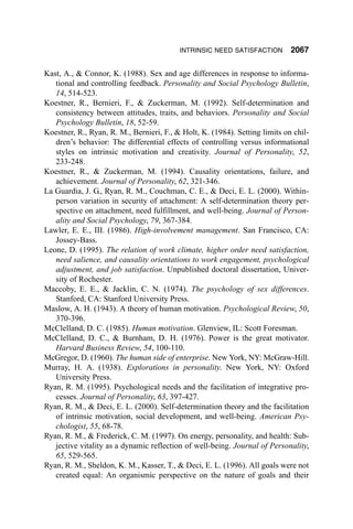 INTRINSIC NEED SATISFACTION        2067

Kast, A., & Connor, K. (1988). Sex and age differences in response to informa-
   tional and controlling feedback. Personality and Social Psychology Bulletin,
   14, 514-523.
Koestner, R., Bernieri, F., & Zuckerman, M. (1992). Self-determination and
   consistency between attitudes, traits, and behaviors. Personality and Social
   Psychology Bulletin, 18, 52-59.
Koestner, R., Ryan, R. M., Bernieri, F., & Holt, K. (1984). Setting limits on chil-
   dren’s behavior: The differential effects of controlling versus informational
   styles on intrinsic motivation and creativity. Journal of Personality, 52,
   233-248.
Koestner, R., & Zuckerman, M. (1994). Causality orientations, failure, and
   achievement. Journal of Personality, 62, 321-346.
La Guardia, J. G., Ryan, R. M., Couchman, C. E., & Deci, E. L. (2000). Within-
   person variation in security of attachment: A self-determination theory per-
   spective on attachment, need fulfillment, and well-being. Journal of Person-
   ality and Social Psychology, 79, 367-384.
Lawler, E. E., III. (1986). High-involvement management. San Francisco, CA:
   Jossey-Bass.
Leone, D. (1995). The relation of work climate, higher order need satisfaction,
   need salience, and causality orientations to work engagement, psychological
   adjustment, and job satisfaction. Unpublished doctoral dissertation, Univer-
   sity of Rochester.
Maccoby, E. E., & Jacklin, C. N. (1974). The psychology of sex differences.
   Stanford, CA: Stanford University Press.
Maslow, A. H. (1943). A theory of human motivation. Psychological Review, 50,
   370-396.
McClelland, D. C. (1985). Human motivation. Glenview, IL: Scott Foresman.
McClelland, D. C., & Burnham, D. H. (1976). Power is the great motivator.
   Harvard Business Review, 54, 100-110.
McGregor, D. (1960). The human side of enterprise. New York, NY: McGraw-Hill.
Murray, H. A. (1938). Explorations in personality. New York, NY: Oxford
   University Press.
Ryan, R. M. (1995). Psychological needs and the facilitation of integrative pro-
   cesses. Journal of Personality, 63, 397-427.
Ryan, R. M., & Deci, E. L. (2000). Self-determination theory and the facilitation
   of intrinsic motivation, social development, and well-being. American Psy-
   chologist, 55, 68-78.
Ryan, R. M., & Frederick, C. M. (1997). On energy, personality, and health: Sub-
   jective vitality as a dynamic reflection of well-being. Journal of Personality,
   65, 529-565.
Ryan, R. M., Sheldon, K. M., Kasser, T., & Deci, E. L. (1996). All goals were not
   created equal: An organismic perspective on the nature of goals and their
 