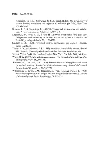 2068    BAARD ET AL.


   regulation. In P. M. Gollwitzer & J. A. Bargh (Eds.), The psychology of
   action: Linking motivation and cognition to behavior (pp. 7-26). New York,
   NY: Guilford.
Schwab, D. P., & Cummings, L. L. (1970). Theories of performance and satisfac-
   tion: A review. Industrial Relations, 9, 408-430.
Sheldon, K. M., Ryan, R. M., & Reis, H. T. (1996). What makes for a good day?
   Competence and autonomy in the day and in the person. Personality and
   Social Psychology Bulletin, 22, 1270-1279.
Skinner, E. A. (1995). Perceived control, motivation, and coping. Thousand
   Oaks, CA: Sage.
Turner, A. N., & Lawrence, P. R. (1965). Industrial jobs and the worker. Boston,
   MA: Harvard University Graduate School of Business Administration.
Vroom, V. H. (1964). Work and motivation. New York, NY: John Wiley & Sons.
White, R. W. (1959). Motivation reconsidered: The concept of competence. Psy-
   chological Review, 66, 297-333.
Williams, G. C., & Deci, E. L. (1996). Internalization of biopsychosocial values
   by medical students: A test of self-determination theory. Journal of Personal-
   ity and Social Psychology, 70, 767-779.
Williams, G. C., Grow, V. M., Freedman, Z., Ryan, R. M., & Deci, E. L. (1996).
   Motivational predictors of weight loss and weight-loss maintenance. Journal
   of Personality and Social Psychology, 70, 115-126.
 