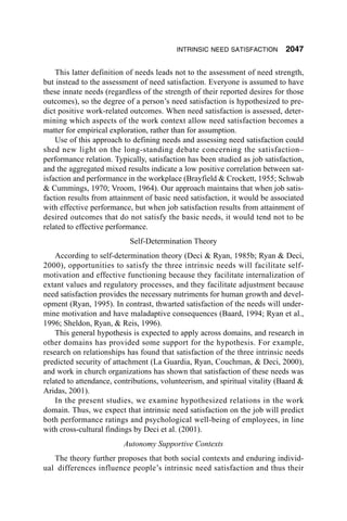 INTRINSIC NEED SATISFACTION        2047

    This latter definition of needs leads not to the assessment of need strength,
but instead to the assessment of need satisfaction. Everyone is assumed to have
these innate needs (regardless of the strength of their reported desires for those
outcomes), so the degree of a person’s need satisfaction is hypothesized to pre-
dict positive work-related outcomes. When need satisfaction is assessed, deter-
mining which aspects of the work context allow need satisfaction becomes a
matter for empirical exploration, rather than for assumption.
    Use of this approach to defining needs and assessing need satisfaction could
shed new light on the long-standing debate concerning the satisfaction–
performance relation. Typically, satisfaction has been studied as job satisfaction,
and the aggregated mixed results indicate a low positive correlation between sat-
isfaction and performance in the workplace (Brayfield & Crockett, 1955; Schwab
& Cummings, 1970; Vroom, 1964). Our approach maintains that when job satis-
faction results from attainment of basic need satisfaction, it would be associated
with effective performance, but when job satisfaction results from attainment of
desired outcomes that do not satisfy the basic needs, it would tend not to be
related to effective performance.
                           Self-Determination Theory
    According to self-determination theory (Deci & Ryan, 1985b; Ryan & Deci,
2000), opportunities to satisfy the three intrinsic needs will facilitate self-
motivation and effective functioning because they facilitate internalization of
extant values and regulatory processes, and they facilitate adjustment because
need satisfaction provides the necessary nutriments for human growth and devel-
opment (Ryan, 1995). In contrast, thwarted satisfaction of the needs will under-
mine motivation and have maladaptive consequences (Baard, 1994; Ryan et al.,
1996; Sheldon, Ryan, & Reis, 1996).
    This general hypothesis is expected to apply across domains, and research in
other domains has provided some support for the hypothesis. For example,
research on relationships has found that satisfaction of the three intrinsic needs
predicted security of attachment (La Guardia, Ryan, Couchman, & Deci, 2000),
and work in church organizations has shown that satisfaction of these needs was
related to attendance, contributions, volunteerism, and spiritual vitality (Baard &
Aridas, 2001).
    In the present studies, we examine hypothesized relations in the work
domain. Thus, we expect that intrinsic need satisfaction on the job will predict
both performance ratings and psychological well-being of employees, in line
with cross-cultural findings by Deci et al. (2001).
                         Autonomy Supportive Contexts
   The theory further proposes that both social contexts and enduring individ-
ual differences influence people’s intrinsic need satisfaction and thus their
 