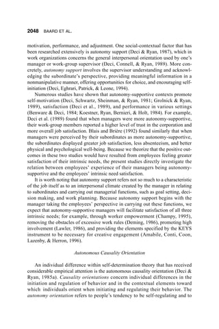 2048    BAARD ET AL.


motivation, performance, and adjustment. One social-contextual factor that has
been researched extensively is autonomy support (Deci & Ryan, 1987), which in
work organizations concerns the general interpersonal orientation used by one’s
manager or work-group supervisor (Deci, Connell, & Ryan, 1989). More con-
cretely, autonomy support involves the supervisor understanding and acknowl-
edging the subordinate’s perspective, providing meaningful information in a
nonmanipulative manner, offering opportunities for choice, and encouraging self-
initiation (Deci, Eghrari, Patrick, & Leone, 1994).
    Numerous studies have shown that autonomy-supportive contexts promote
self-motivation (Deci, Schwartz, Sheinman, & Ryan, 1981; Grolnick & Ryan,
1989), satisfaction (Deci et al., 1989), and performance in various settings
(Benware & Deci, 1984; Koestner, Ryan, Bernieri, & Holt, 1984). For example,
Deci et al. (1989) found that when managers were more autonomy-supportive,
their work-group members reported a higher level of trust in the corporation and
more overall job satisfaction. Blais and Brière (1992) found similarly that when
managers were perceived by their subordinates as more autonomy-supportive,
the subordinates displayed greater job satisfaction, less absenteeism, and better
physical and psychological well-being. Because we theorize that the positive out-
comes in these two studies would have resulted from employees feeling greater
satisfaction of their intrinsic needs, the present studies directly investigate the
relation between employees’ experience of their managers being autonomy-
supportive and the employees’ intrinsic need satisfaction.
    It is worth noting that autonomy support refers not so much to a characteristic
of the job itself as to an interpersonal climate created by the manager in relating
to subordinates and carrying out managerial functions, such as goal setting, deci-
sion making, and work planning. Because autonomy support begins with the
manager taking the employees’ perspective in carrying out these functions, we
expect that autonomy-supportive managers will facilitate satisfaction of all three
intrinsic needs; for example, through worker empowerment (Champy, 1995),
removing the obstacles of excessive work rules (Deming, 1986), promoting high
involvement (Lawler, 1986), and providing the elements specified by the KEYS
instrument to be necessary for creative engagement (Amabile, Conti, Coon,
Lazenby, & Herron, 1996).

                       Autonomous Causality Orientation

    An individual difference within self-determination theory that has received
considerable empirical attention is the autonomous causality orientation (Deci &
Ryan, 1985a). Causality orientations concern individual differences in the
initiation and regulation of behavior and in the contextual elements toward
which individuals orient when initiating and regulating their behavior. The
autonomy orientation refers to people’s tendency to be self-regulating and to
 