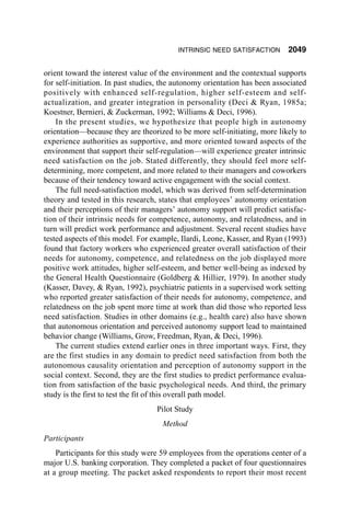INTRINSIC NEED SATISFACTION        2049

orient toward the interest value of the environment and the contextual supports
for self-initiation. In past studies, the autonomy orientation has been associated
positively with enhanced self-regulation, higher self-esteem and self-
actualization, and greater integration in personality (Deci & Ryan, 1985a;
Koestner, Bernieri, & Zuckerman, 1992; Williams & Deci, 1996).
    In the present studies, we hypothesize that people high in autonomy
orientation—because they are theorized to be more self-initiating, more likely to
experience authorities as supportive, and more oriented toward aspects of the
environment that support their self-regulation—will experience greater intrinsic
need satisfaction on the job. Stated differently, they should feel more self-
determining, more competent, and more related to their managers and coworkers
because of their tendency toward active engagement with the social context.
    The full need-satisfaction model, which was derived from self-determination
theory and tested in this research, states that employees’ autonomy orientation
and their perceptions of their managers’ autonomy support will predict satisfac-
tion of their intrinsic needs for competence, autonomy, and relatedness, and in
turn will predict work performance and adjustment. Several recent studies have
tested aspects of this model. For example, Ilardi, Leone, Kasser, and Ryan (1993)
found that factory workers who experienced greater overall satisfaction of their
needs for autonomy, competence, and relatedness on the job displayed more
positive work attitudes, higher self-esteem, and better well-being as indexed by
the General Health Questionnaire (Goldberg & Hillier, 1979). In another study
(Kasser, Davey, & Ryan, 1992), psychiatric patients in a supervised work setting
who reported greater satisfaction of their needs for autonomy, competence, and
relatedness on the job spent more time at work than did those who reported less
need satisfaction. Studies in other domains (e.g., health care) also have shown
that autonomous orientation and perceived autonomy support lead to maintained
behavior change (Williams, Grow, Freedman, Ryan, & Deci, 1996).
    The current studies extend earlier ones in three important ways. First, they
are the first studies in any domain to predict need satisfaction from both the
autonomous causality orientation and perception of autonomy support in the
social context. Second, they are the first studies to predict performance evalua-
tion from satisfaction of the basic psychological needs. And third, the primary
study is the first to test the fit of this overall path model.
                                   Pilot Study
                                     Method
Participants
    Participants for this study were 59 employees from the operations center of a
major U.S. banking corporation. They completed a packet of four questionnaires
at a group meeting. The packet asked respondents to report their most recent
 