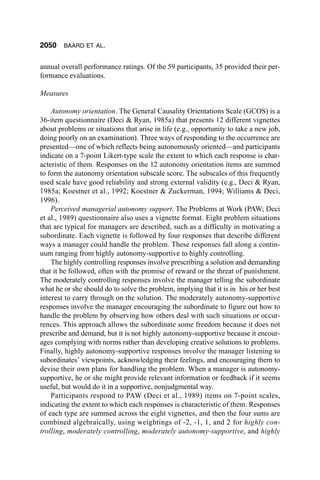 2050    BAARD ET AL.


annual overall performance ratings. Of the 59 participants, 35 provided their per-
formance evaluations.

Measures

    Autonomy orientation. The General Causality Orientations Scale (GCOS) is a
36-item questionnaire (Deci & Ryan, 1985a) that presents 12 different vignettes
about problems or situations that arise in life (e.g., opportunity to take a new job,
doing poorly on an examination). Three ways of responding to the occurrence are
presented—one of which reflects being autonomously oriented—and participants
indicate on a 7-point Likert-type scale the extent to which each response is char-
acteristic of them. Responses on the 12 autonomy orientation items are summed
to form the autonomy orientation subscale score. The subscales of this frequently
used scale have good reliability and strong external validity (e.g., Deci & Ryan,
1985a; Koestner et al., 1992; Koestner & Zuckerman, 1994; Williams & Deci,
1996).
    Perceived managerial autonomy support. The Problems at Work (PAW; Deci
et al., 1989) questionnaire also uses a vignette format. Eight problem situations
that are typical for managers are described, such as a difficulty in motivating a
subordinate. Each vignette is followed by four responses that describe different
ways a manager could handle the problem. These responses fall along a contin-
uum ranging from highly autonomy-supportive to highly controlling.
    The highly controlling responses involve prescribing a solution and demanding
that it be followed, often with the promise of reward or the threat of punishment.
The moderately controlling responses involve the manager telling the subordinate
what he or she should do to solve the problem, implying that it is in his or her best
interest to carry through on the solution. The moderately autonomy-supportive
responses involve the manager encouraging the subordinate to figure out how to
handle the problem by observing how others deal with such situations or occur-
rences. This approach allows the subordinate some freedom because it does not
prescribe and demand, but it is not highly autonomy-supportive because it encour-
ages complying with norms rather than developing creative solutions to problems.
Finally, highly autonomy-supportive responses involve the manager listening to
subordinates’ viewpoints, acknowledging their feelings, and encouraging them to
devise their own plans for handling the problem. When a manager is autonomy-
supportive, he or she might provide relevant information or feedback if it seems
useful, but would do it in a supportive, nonjudgmental way.
    Participants respond to PAW (Deci et al., 1989) items on 7-point scales,
indicating the extent to which each responses is characteristic of them. Responses
of each type are summed across the eight vignettes, and then the four sums are
combined algebraically, using weightings of -2, -1, 1, and 2 for highly con-
trolling, moderately controlling, moderately autonomy-supportive, and highly
 