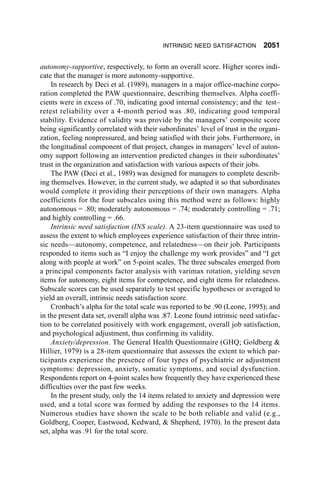 INTRINSIC NEED SATISFACTION         2051

autonomy-supportive, respectively, to form an overall score. Higher scores indi-
cate that the manager is more autonomy-supportive.
    In research by Deci et al. (1989), managers in a major office-machine corpo-
ration completed the PAW questionnaire, describing themselves. Alpha coeffi-
cients were in excess of .70, indicating good internal consistency; and the test–
retest reliability over a 4-month period was .80, indicating good temporal
stability. Evidence of validity was provide by the managers’ composite score
being significantly correlated with their subordinates’ level of trust in the organi-
zation, feeling nonpressured, and being satisfied with their jobs. Furthermore, in
the longitudinal component of that project, changes in managers’ level of auton-
omy support following an intervention predicted changes in their subordinates’
trust in the organization and satisfaction with various aspects of their jobs.
    The PAW (Deci et al., 1989) was designed for managers to complete describ-
ing themselves. However, in the current study, we adapted it so that subordinates
would complete it providing their perceptions of their own managers. Alpha
coefficients for the four subscales using this method were as follows: highly
autonomous = .80; moderately autonomous = .74; moderately controlling = .71;
and highly controlling = .66.
    Intrinsic need satisfaction (INS scale). A 23-item questionnaire was used to
assess the extent to which employees experience satisfaction of their three intrin-
sic needs—autonomy, competence, and relatedness—on their job. Participants
responded to items such as “I enjoy the challenge my work provides” and “I get
along with people at work” on 5-point scales. The three subscales emerged from
a principal components factor analysis with varimax rotation, yielding seven
items for autonomy, eight items for competence, and eight items for relatedness.
Subscale scores can be used separately to test specific hypotheses or averaged to
yield an overall, intrinsic needs satisfaction score.
    Cronbach’s alpha for the total scale was reported to be .90 (Leone, 1995); and
in the present data set, overall alpha was .87. Leone found intrinsic need satisfac-
tion to be correlated positively with work engagement, overall job satisfaction,
and psychological adjustment, thus confirming its validity.
    Anxiety/depression. The General Health Questionnaire (GHQ; Goldberg &
Hillier, 1979) is a 28-item questionnaire that assesses the extent to which par-
ticipants experience the presence of four types of psychiatric or adjustment
symptoms: depression, anxiety, somatic symptoms, and social dysfunction.
Respondents report on 4-point scales how frequently they have experienced these
difficulties over the past few weeks.
    In the present study, only the 14 items related to anxiety and depression were
used, and a total score was formed by adding the responses to the 14 items.
Numerous studies have shown the scale to be both reliable and valid (e.g.,
Goldberg, Cooper, Eastwood, Kedward, & Shepherd, 1970). In the present data
set, alpha was .91 for the total score.
 