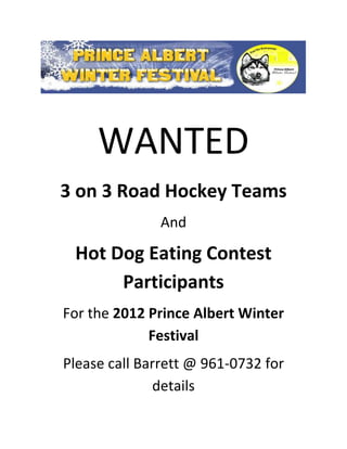 WANTED
3 on 3 Road Hockey Teams
               And

 Hot Dog Eating Contest
      Participants
For the 2012 Prince Albert Winter
             Festival
Please call Barrett @ 961-0732 for
              details
 
