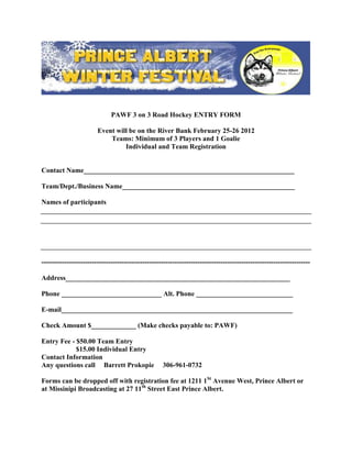 PAWF 3 on 3 Road Hockey ENTRY FORM

                        Event will be on the River Bank February 25-26 2012
                            Teams: Minimum of 3 Players and 1 Goalie
                                 Individual and Team Registration


Contact Name_____________________________________________________________

Team/Dept./Business Name__________________________________________________

Names of participants




---------------------------------------------------------------------------------------------------------------------

Address_________________________________________________________________

Phone _____________________________ Alt. Phone ____________________________

E-mail___________________________________________________________________

Check Amount $_____________ (Make checks payable to: PAWF)

Entry Fee - $50.00 Team Entry
            $15.00 Individual Entry
Contact Information
Any questions call Barrett Prokopie                 306-961-0732

Forms can be dropped off with registration fee at 1211 1St Avenue West, Prince Albert or
at Missinipi Broadcasting at 27 11th Street East Prince Albert.
 