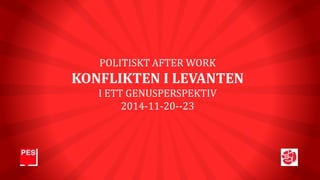 POLITISKT AFTER WORK 
KONFLIKTEN I LEVANTEN 
I ETT GENUSPERSPEKTIV 
2014-11-20--23 
 