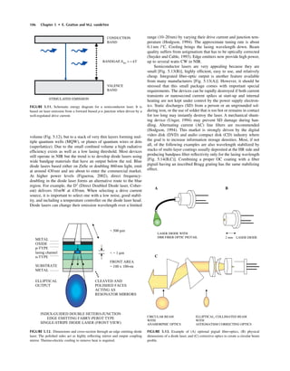 106 Chapter 5 • E. Gratton and M.J. vandeVen
volume (Fig. 5.12), but to a stack of very thin layers forming mul-
tiple quantum wells (MQW), or planes of quantum wires or dots
(superlattice). Due to the small conﬁned volume a high radiative
efﬁciency exists as well as a low lasing threshold. Most devices
still operate in NIR but the trend is to develop diode lasers using
wide bandgap materials that have an output below the red. Blue
diode lasers based either on ZnSe or doubling 860nm light, emit
at around 430nm and are about to enter the commercial market.
At higher power levels (Figueroa, 2002), direct frequency-
doubling in the diode laser forms an alternative route to the blue
region. For example, the D3
(Direct Doubled Diode laser, Coher-
ent) delivers 10mW at 430nm. When selecting a drive current
source, it is important to select one with a low noise, good stabil-
ity, and including a temperature controller on the diode laser head.
Diode lasers can change their emission wavelength over a limited
range (10–20nm) by varying their drive current and junction tem-
perature (Hodgson, 1994). The approximate tuning rate is about
0.1nm /°C. Cooling brings the lasing wavelength down. Beam
quality suffers from astigmatism that has to be optically corrected
(Snyder and Cable, 1993). Edge emitters now provide high power,
up to several watts CW in NIR.
Semiconductor lasers are very appealing because they are
small [Fig. 5.13(B)], highly efﬁcient, easy to use, and relatively
cheap. Integrated ﬁber-optic output is another feature available
from many manufacturers [Fig. 5.13(A)]. However, it should be
stressed that this small package comes with important special
requirements. The devices can be rapidly destroyed if both current
transients or nanosecond current spikes at start-up and internal
heating are not kept under control by the power supply electron-
ics. Static discharges (SD) from a person or an ungrounded sol-
dering iron, or the use of solder that is too hot or remains in contact
for too long may instantly destroy the laser. A mechanical shunt-
ing device (Unger, 1994) may prevent SD damage during han-
dling. Alternating current (AC) line ﬁlters are recommended
(Hodgson, 1994). This market is strongly driven by the digital
video disk (DVD) and audio compact disk (CD) industry where
the goal is to increase information storage densities. Most, if not
all, of the following examples are also wavelength stabilized by
stacks of multi-layer coatings usually deposited at the HR side and
producing bandpass ﬁlter reﬂectivity only for the lasing wavlength
[Fig. 5.14(B,C)]. Combining a proper OC coating with a ﬁber
pigtail having an inscribed Bragg grating has the same stabilizing
effect.
CONDUCTION
BAND
VALENCE
BAND
BANDGAP, EBG
> ª kT
STIMULATED EMISSION
FIGURE 5.11. Schematic energy diagram for a semiconductor laser. It is
based on laser emission from a forward biased p-n junction when driven by a
well-regulated drive current.
METAL
OXIDE
p-TYPE
lasing channel
n-TYPE
SUBSTRATE
METAL
~ 500 mm
< ~ 1 mm
FRONT AREA
~ 100 x 100µm
ELLIPTICAL
OUTPUT
INDEX-GUIDED DOUBLE HETERO-JUNCTION
EDGE EMITTING FABRY-PEROT TYPE
SINGLE-STRIPE DIODE LASER (FRONT VIEW)
CLEAVED AND
POLISHED FACES
ACTING AS
RESONATOR MIRRORS
FIGURE 5.12. Dimensions and cross-section through an edge emitting diode
laser. The polished sides act as highly reﬂecting mirror and output coupling
mirror. Thermo-electric cooling to remove heat is required.
2 mm LASER DIODE
LASER DIODE WITH
DBR FIBER OPTIC PIGTAIL
CIRCULAR BEAM ELLIPTICAL, COLLIMATED BEAM
WITH WITH
ANAMORPHIC OPTICS ASTIGMATISM CORRECTING OPTICS
A B
C
FIGURE 5.13. Example of (A) optional pigtail ﬁber-optics, (B) physical
dimensions of a diode laser, and (C) corrective optics to create a circular beam
proﬁle.
 
