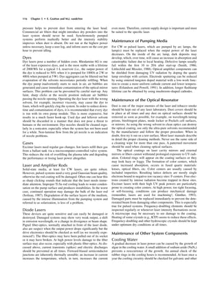 pressure helps to prevent dust from entering the laser head.
Commercial air ﬁlters that might introduce dry powders into the
laser system should never be used. Synchronously pumped
systems perform markedly better and the intensity stability
improves when dust is absent. Do not run at the highest power
unless necessary, keep a user log, and inform users on the cost per
hour to prevent idling.
Dyes
Dye lasers pose a number of hidden costs. Rhodamine 6G is one
of the least expensive dyes, and is the most stable with a lifetime
of 2000Wh for a typical 1-L reservoir (i.e., the output power of
the dye is reduced to 50% when it is pumped for 1000h at 2W or
400h when pumped at 5W). Dye aggregates can be ﬁltered out but
evaporation of the solvents necessitates periodic reﬁlling. When
the dye pump inadvertently starts to suck in air, air bubbles are
generated and cause immediate contamination of the optical mirror
surfaces. This problem can be prevented by careful start-up. Any
faint, sharp clicks at the nozzle position indicate air bubbles
passing the nozzle opening. Operating the dye laser with the wrong
solvent, for example, incorrect viscosity, may cause the dye to
foam, which will quickly clog the system. In order to reduce down-
time and contamination of dyes, it is recommended that every dye
is run with its own pump module. This is more expensive, but
results in a much faster hook-up. Used dye and leftover solvent
should be discarded in a manner that does not pose a threat to
humans or the environment. Dye nozzles should be cleaned regu-
larly in a sonicator, especially when the system has not been used
for a while. Non-laminar ﬂow from the jet nozzle is an indication
of nozzle problems.
Gases
Excimer lasers need regular gas changes. Ion lasers reﬁll their gas
from a ballast tank via a microcomputer-controlled valve system.
This reduces the risk of overﬁlling the plasma tube and degrading
the performance or losing laser power altogether.
Laser and Ampliﬁer Rods
Solid-state media, at least for CW lasers, are quite robust.
However, pulsed systems need a very good Gaussian beam quality,
otherwise the rod coating will be damaged. Often one can hear this
as sharp clicking sounds that indicate that the laser needs imme-
diate attention. Improper Ti:Sa rod cooling leads to water conden-
sation on the pump surface and produces instabilities. In the worst
case, continued operation may damage the bulk of the laser rod
(Soileau, 1987). Degradation of the surface layers of the medium,
caused by the intense illumination from the pumping system and
referred to as solarization, is less of a problem.
Diode Lasers
These devices are quite sensitive and can easily be damaged or
destroyed. Damaged systems may show very weak output, a shift
in emission wavelength, or a change in divergence or beam shape.
Pigtail ﬁber-optics, normally attached in front of the laser diode,
also are suspect when the output power drops signiﬁcantly but the
drive electronics should be checked as well (as we recently expe-
rienced!). The ﬁber-optics may have been pulled out of its socket
or it may have broken. At high power levels damage to the ﬁber
surface may also occur, especially with plastic ﬁber-optics. As dis-
cussed above, current transients (spikes) and electric discharges
should be prevented at all times. Forward-biased semiconductor
junctions are inherently thermally unstable; an increase in current
increases the temperature, which, in turn, increases the current
even more. Therefore, current supply design is important and must
be suited to the speciﬁc laser.
Maintenance of Pumping Media
For CW or pulsed lasers, which are pumped by arc lamps, the
lamp(s) must be replaced when the output power of the laser
decreases. On the inside of the arc lamp, dark deposits may
develop, which, over time, will cause an increase in absorption and
catastrophic failure due to local heating. Defective lamps usually
fail within the ﬁrst 10 to 20h after start-up (Smith, 1986;
Littlechild and Mossler, 1988). Optical ampliﬁer components can
be shielded from damaging UV radiation by doping the quartz
lamp envelope with cerium. Electrode sputtering can be reduced
by using sintered tungsten doped material with a low-work func-
tion to create a more uniform cathode current and lower tempera-
tures (Erlandson and Powell, 1991). In addition, longer ﬂashlamp
lifetime can be obtained by using mushroom-shaped cathodes.
Maintenance of the Optical Resonator
Dust is one of the major enemies of the laser and tobacco smoke
should be kept out of any laser laboratory. Dust covers should be
in place at all times and any dust on optical surfaces should be
removed as soon as possible, for example, on wavelength tuning
prisms, birefringent plates, mode locker or Pockels cell surfaces,
or mirrors. As using the wrong solvent to clean optics can destroy
the optical coating, use only the ultra-pure solvents recommended
by the manufacturer and follow the proper procedure. When in
doubt, ﬁrst try it out on a test surface. Most laser manuals describe
in detail the proper cleaning methods. Never use the same side of
a cleaning wipe for more than one pass. A patterned movement
should be used when cleaning optical surfaces.
The optical coatings on laser cavity mirrors and external
mirrors or ﬁbers cannot withstand prolonged exposure to UV radi-
ation. Colored rings will appear on the coating surfaces or they
may look hazy or foggy. The formation of color centers, which
cause increased absorption, occurs in fused quartz materials:
lenses, optical ﬁbers, etc. Color centers are usually caused by
included impurities. Resulting lattice defects are mostly single
electrons bound to negative-ion vacancy sites: F-centers. Free elec-
trons created by intense radiation become trapped in these sites.
Excimer lasers with their high UV peak powers are particularly
prone to creating color centers. At high power, too tight focusing,
or self-focusing, conditions can produce mechanical damage
(remember, lasers are used for machining!; Günther, 1993).
Damaged parts must be replaced immediately to prevent the dete-
riorated beam from damaging other components. This is especially
true for pulsed systems. Frequency-doubling elements should be
inspected regularly or whenever laser intensity ﬂuctuations occur.
A microscope may be necessary to see damage to the coating.
Heating of some crystals (e.g., KTP) seems to reduce these effects.
Frequency-doubling and other hydroscopic crystals should be kept
under optimum dry conditions at all times.
Maintenance of Other System Components
Cooling Water
A gradual decrease in laser power can be caused by the growth of
algae in the cooling water.Asmall addition of sodium azide (NaN3)
prevents a reoccurrence of the growth. An annual check of the
rubber rings in the cooling hoses is recommended. At least once a
year the cooling circuitry should be checked for galvanic and other
116 Chapter 5 • E. Gratton and M.J. vandeVen
 