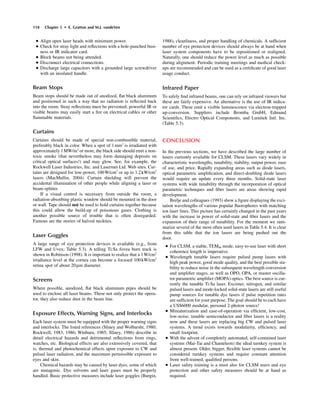 118 Chapter 5 • E. Gratton and M.J. vandeVen
• Align open laser heads with minimum power.
• Check for stray light and reﬂections with a hole-punched busi-
ness or IR indicator card.
• Block beams not being attended.
• Disconnect electrical connections.
• Discharge large capacitors with a grounded large screwdriver
with an insulated handle.
Beam Stops
Beam stops should be made out of anodized, ﬂat black aluminum
and positioned in such a way that no radiation is reﬂected back
into the room. Stray reﬂections must be prevented; powerful IR or
visible beams may easily start a ﬁre on electrical cables or other
ﬂammable materials.
Curtains
Curtains should be made of special non-combustible material,
preferably black in color. When a spot of 1mm2
is irradiated with
approximately 1MW/m2
or more, the black side should emit a non-
toxic smoke (that nevertheless may form damaging deposits on
critical optical surfaces!) and may glow. See, for example, the
Rockwell Laser Industries, Inc. and Lasermet Ltd. Web sites. Cur-
tains are designed for low-power, 100W/cm2
or up to 1.2kW/cm2
lasers (MacMullin, 2004). Curtain shielding will prevent the
accidental illumination of other people while aligning a laser or
beam-splitter.
If a visual control is necessary from outside the room, a
radiation-absorbing plastic window should be mounted in the door
or wall. Tape should not be used to hold curtains together because
this could allow the build-up of poisonous gases. Clothing is
another possible source of trouble that is often disregarded.
Famous are the stories of halved neckties.
Laser Goggles
A large range of eye protection devices is available (e.g., from
LFW and Uvex; Table 5.3). A telling Ti:Sa fovea burn track is
shown in Robinson (1998). It is important to realize that a 1W/cm2
irradiance level at the cornea can become a focused 100kW/cm2
retina spot of about 20mm diameter.
Screens
Where possible, anodized, ﬂat black aluminum pipes should be
used to enclose all laser beams. These not only protect the opera-
tor, they also reduce dust in the beam line.
Exposure Effects, Warning Signs, and Interlocks
Each laser system must be equipped with the proper warning signs
and interlocks. The listed references (Sliney and Wolbarsht, 1980;
Rockwell, 1983, 1986; Winburn, 1985; Sliney, 1986) describe in
detail electrical hazards and detrimental reﬂections from rings,
watches, etc. Biological effects are also extensively covered, that
is, thermal and photochemical effects upon exposure to CW and
pulsed laser radiation, and the maximum permissible exposure to
eyes and skin.
Chemical hazards may be caused by laser dyes, some of which
are mutagenic. Dye solvents and laser gases must be properly
handled. Basic protective measures include laser goggles (Burgin,
1988), cleanliness, and proper handling of chemicals. A sufﬁcient
number of eye protection devices should always be at hand when
laser system components have to be repositioned or realigned.
Naturally, one should reduce the power level as much as possible
during alignment. Periodic training meetings and medical check-
ups are recommended and can be used as a certiﬁcate of good laser
usage conduct.
Infrared Paper
To safely ﬁnd infrared beams, one can rely on infrared viewers but
these are fairly expensive. An alternative is the use of IR indica-
tor cards. These emit a visible luminescence via electron-trapped
up-conversion. Suppliers include Bromba GmbH, Edmund
Scientiﬁcs, Electro Optical Components, and Lumitek Intl. Inc.
(Table 5.3).
CONCLUSION
In the previous sections, we have described the large number of
lasers currently available for CLSM. These lasers vary widely in
characteristic wavelengths, tunability, stability, output power, ease
of use, and price. Rapidly expanding areas such as diode lasers,
optical parametric ampliﬁcation, and direct-doubling diode lasers
would require an update every three months. Solid-state laser
systems with wide tunability through the incorporation of optical
parametric techniques and ﬁber lasers are areas showing rapid
development.
Brelje and colleagues (1993) show a ﬁgure displaying the exci-
tation wavelengths of various popular ﬂuorophores with matching
ion laser lines. This picture has certainly changed in the past years
with the increase in power of solid-state and ﬁber lasers and the
expansion of their range of tunability. For the moment we sum-
marize several of the most often used lasers in Table 5.4. It is clear
from this table that the ion lasers are being pushed out the
door.
• For CLSM, a stable, TEM00 mode, easy-to-use laser with short
coherence length is imperative.
• Wavelength tunable lasers require pulsed pump lasers with
high peak power, good mode quality, and the best possible sta-
bility to reduce noise in the subsequent wavelength conversion
and ampliﬁer stages, as well as OPO, OPA, or master oscilla-
tor parametric ampliﬁer (MOPA) optics. The best source is cur-
rently the tunable Ti:Sa laser. Excimer, nitrogen, and similar
pulsed lasers and mode-locked solid-state lasers are still useful
pump sources for tunable dye lasers if pulse repetition rates
are sufﬁcient for your purpose. The goal should be to each have
a US$6000 modular, personal 2-photon source!
• Miniaturization and ease-of-operation via efﬁcient, low-cost,
low-noise, tunable semiconductor and ﬁber lasers is a reality
now and these lasers are replacing big CW and pulsed laser
systems. A trend exists towards modularity, efﬁciency, and
small footprint.
• With the advent of completely automated, self-contained laser
systems (Mai-Tai and Chameleon) the ideal turnkey system is
almost present. Older, bigger, ﬂexible laser systems cannot be
considered turnkey systems and require constant attention
from well-trained, qualiﬁed persons.
• Laser safety training is a must also for CLSM users and eye
protection and other safety measures should be at hand as
required.
 
