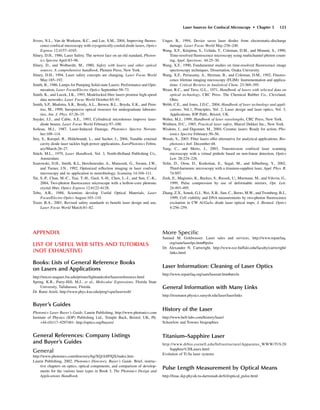 APPENDIX
LIST OF USEFUL WEB SITES AND TUTORIALS
(NOT EXHAUSTIVE)
Books: Lists of General Reference Books
on Lasers and Applications
http://micro.magnet.fsu.edu/primer/lightandcolor/lasersreferences.html
Spring, K.R., Parry-Hill, M.J., et al., Molecular Expressions, Florida State
University, Tallahassee, Florida.
Dr. Rami Arieli, http://www.phys.ksu.edu/perg/vqm/laserweb/
Buyer’s Guides
Photonics Laser Buyer’s Guide, Laurin Publishing, http://www.photonics.com
Institute of Physics (IOP) Publishing Ltd., Temple Back, Bristol, UK, Ph.
+44-(0)117–9297481- http://optics.org/buyers/
General References: Company Listings
and Buyer’s Guides
General
http://www.photonics.com/directory/bg/XQ/ASP/QX/index.htm
Laurin Publishing, 2002, Photonics Directory, Buyer’s Guide. Brief, instruc-
tive chapters on optics, optical components, and comparison of develop-
ments for the various laser types in Book 3, The Photonics Design and
Applications Handbook.
More Speciﬁc
Samual M. Goldwasser. Laser sales and services, http://www.repairfaq.
org/sam/laserlps.htm#lpslss
Dr. Alexander N. Cartwright, http://www.ece.buffalo.edu/faculty/cartwright/
links.html
Laser Information: Cleaning of Laser Optics
http://www.repairfaq.org/sam/laseratr.htm#atrcln
General Information with Many Links
http://resonator.physics.sunysb.edu/laser/laserlinks
History of the Laser
http://www.bell-labs.com/history/laser/
Schawlow and Townes biographies
Titanium–Sapphire Laser
http://www.drbio.cornell.edu/Infrastructure/Apparatus_WWW/Ti%20
Sapphire%20Lasers.html
Evolution of Ti:Sa laser systems
Pulse Length Measurement by Optical Means
http://linac.ikp.physik.tu-darmstadt.de/fel/optical_pulse.html
Laser Sources for Confocal Microscopy • Chapter 5 123
Sivers, N.L., Van de Workeen, B.C., and Lee, S.M., 2004, Improving ﬂuores-
cence confocal microscopy with cryogenically-cooled diode lasers, Optics
Express 12:4157–4165.
Sliney, D.H., 1986, Laser Safety. The newest face on an old standard, Photon-
ics Spectra April:83–96.
Sliney, D., and Wolbarsht, M., 1980, Safety with lasers and other optical
sources. A comprehensive handbook, Plenum Press, New York.
Sliney, D.H., 1994, Laser safety concepts are changing, Laser Focus World
May:185–192.
Smith, B., 1986, Lamps for Pumping Solid-state Lasers: Performance and Opti-
mization, Laser Focus/Electro Optics September:58–73.
Smith, K., and Lucek, J.K., 1993, Modelocked ﬁber lasers promise high-speed
data networks, Laser Focus World October:85–91.
Smith, S.P., Bhalotra, S.R., Brody, A.L., Brown, B.L., Boyda, E.K., and Pren-
tiss, M., 1999, Inexpensive optical tweezers for undergraduate laborato-
ries, Am. J. Phys. 67:26–35.
Snyder, J.J., and Cable, A.E., 1993, Cylindrical microlenses improve laser-
diode beams, Laser Focus World February:97–100.
Soileau, M.J., 1987, Laser-Induced Damage, Photonics Spectra Novem-
ber:109–114.
Stry, S., Knispel, R., Hildebrandt, L., and Sacher, J., 2004, Tunable external
cavity diode laser tackles high-power applications, EuroPhotonics Febru-
ary/March:26–27.
Stitch, M.L., 1979, Laser Handbook, Vol. 3, North-Holland Publishing Co.,
Amsterdam.
Szarowski, D.H., Smith, K.L, Herchenroder, A., Matuszek, G., Swann, J.W.,
and Turner, J.N., 1992, Optimized reﬂection imaging in laser confocal
microscopy and its application to neurobiology, Scanning 14:104–111.
Tai, S.-P., Chan, M.-C., Tsai, T.-H., Guol, S.-H., Chen, L.-J., and Sun, C.-K.,
2004, Two-photon ﬂuorescence microscope with a hollow-core photonic
crystal ﬁber, Optics Express 12:6122–6128.
Tebo, A.R., 1988, Scientists develop Useful Optical Materials, Laser
Focus/Electro Optics August:103–110.
Tozer, B.A., 2001, Revised safety standards to beneﬁt laser design and use,
Laser Focus World March:81–82.
Unger, B., 1994, Device saves laser diodes from electrostatic-discharge
damage. Laser Focus World May:238–240.
Wang, X.F., Kitajima, S., Uchida, T., Coleman, D.M., and Minami, S., 1990,
Time-resolved ﬂuorescence microscopy using multichannel photon count-
ing, Appl. Spectrosc. 44:25–30.
Wang, X.F., 1990, Fundamental studies on time-resolved ﬂuorescence image
spectroscopy techniques. Dissertation, Osaka University.
Wang, X.F., Periasamy, A., Herman, B., and Coleman, D.M., 1992, Fluores-
cence lifetime imaging microscopy (FLIM): Instrumentation and applica-
tions. Critical Reviews in Analytical Chem. 23:369–395.
Weast, R.C., and Tuve, G.L., 1971, Handbook of lasers with selected data on
optical technology, CRC Press. The Chemical Rubber Co., Cleveland,
Ohio.
Webb, C.E., and Jones, J.D.C., 2004, Handbook of laser technology and appli-
cations. Vol.1, Principles, Vol. 2, Laser design and laser optics, Vol. 3,
Applications, IOP Publ., Bristol, UK.
Weber, M.J., 1999, Handbook of laser wavelengths, CRC Press, New York.
Winburn, D.C., 1985, Practical laser safety, Marcel Dekker Inc., New York.
Wisdom, J., and Digonnet, M., 2004, Ceramic lasers: Ready for action, Pho-
tonics Spectra February:50–56.
Woods, S., 2003. Fiber lasers offer alternative for analytical applications, Bio-
photonics Intl. December:48.
Yang, C., and Mertz, J., 2003, Transmission confocal laser scanning
microscopy with a virtual pinhole based on non-linear detection, Optics
Lett. 28:224–226.
Yelin, D., Oron, D., Korkotian, E., Segal, M., and Silberberg, Y., 2002,
Third-harmonic microscopy with a titanium-sapphire laser, Appl. Phys. B.
74:S97.
Zeek, E., Maginnis, K., Backus, S., Russek, U., Murmane, M., and Vdovin, G.,
1999, Pulse compression by use of deformable mirrors, Opt. Lett.
24:493–495.
Zhang, Z.X., Sonek, G.J., Wei, X.B., Sun, C., Berns, M.W., and Tromberg, B.J.,
1999, Cell viability and DNA measurements by two-photon ﬂuorescence
excitation in CW Al:GaAs diode laser optical traps, J. Biomed. Optics
4:256–259.
 