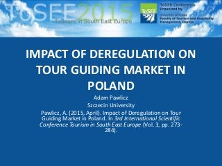 IMPACT OF DEREGULATION ON
TOUR GUIDING MARKET IN
POLAND
Adam Pawlicz
Szczecin University
Pawlicz, A. (2015, April). Impact of Deregulation on Tour
Guiding Market in Poland. In 3rd International Scientific
Conference Tourism in South East Europe (Vol. 3, pp. 273-
284).
 