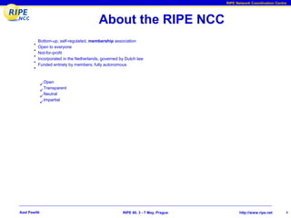 RIPE Network Coordination Centre




                                          About the RIPE NCC
           Bottom-up, self-regulated, membership association
       •
           Open to everyone
       •
           Not-for-profit
       •
           Incorporated in the Netherlands, governed by Dutch law
       •
           Funded entirely by members; fully autonomous
       •


               Open
              
                Transparent
              
                Neutral
              
                Impartial
              




Axel Pawlik                                           RIPE 60, 3 - 7 May, Prague         http://www.ripe.net      4
 