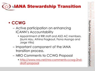 IANA Stewardship Transition
• CCWG
– Active participation on enhancing
ICANN’s Accountability
• Appointment of RIR staff and ASO AC members.
(Izumi Aizu, Athina Fragkouli, Fiona Asonga and
Jorge Villa)
– Important component of the IANA
transition process.
– NRO Comments to CCWG Proposal
• http://www.nro.net/nro-comments-ccwg-2nd-
draft-proposal
 