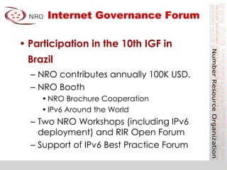 Internet Governance Forum
• Participation in the 10th IGF in
Brazil
– NRO contributes annually 100K USD.
– NRO Booth
•NRO Brochure Cooperation
•IPv6 Around the World
– Two NRO Workshops (including IPv6
deployment) and RIR Open Forum
– Support of IPv6 Best Practice Forum
 