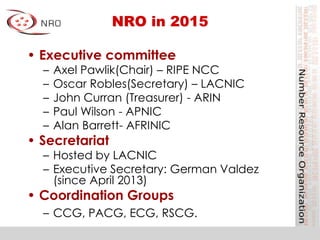 NRO in 2015
• Executive committee
– Axel Pawlik(Chair) – RIPE NCC
– Oscar Robles(Secretary) – LACNIC
– John Curran (Treasurer) - ARIN
– Paul Wilson - APNIC
– Alan Barrett- AFRINIC
• Secretariat
– Hosted by LACNIC
– Executive Secretary: German Valdez
(since April 2013)
• Coordination Groups
– CCG, PACG, ECG, RSCG.
 