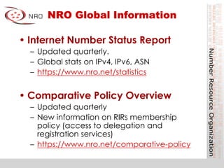 NRO Global Information
• Internet Number Status Report
– Updated quarterly.
– Global stats on IPv4, IPv6, ASN
– https://www.nro.net/statistics
• Comparative Policy Overview
– Updated quarterly
– New information on RIRs membership
policy (access to delegation and
registration services)
– https://www.nro.net/comparative-policy
 