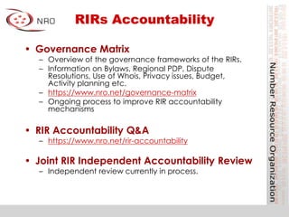 RIRs Accountability
• Governance Matrix
– Overview of the governance frameworks of the RIRs.
– Information on Bylaws, Regional PDP, Dispute
Resolutions, Use of Whois, Privacy issues, Budget,
Activity planning etc.
– https://www.nro.net/governance-matrix
– Ongoing process to improve RIR accountability
mechanisms
• RIR Accountability Q&A
– https://www.nro.net/rir-accountability
• Joint RIR Independent Accountability Review
– Independent review currently in process.
 