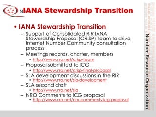 IANA Stewardship Transition
• IANA Stewardship Transition
– Support of Consolidated RIR IANA
Stewardship Proposal (CRISP) Team to drive
Internet Number Community consultation
process
– Meetings records, charter, members
• http://www.nro.net/crisp-team
– Proposal submitted to ICG
• http://www.nro.net/crisp-final-proposal
– SLA development discussions in the RIR
• http://www.nro.net/sla-development
– SLA second draft
• http://www.nro.net/sla
– NRO Comments to ICG proposal
• http://www.nro.net/nro-comments-icg-proposal
 