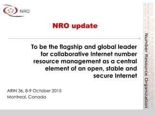 NRO update
ARIN 36, 8-9 October 2015
Montreal, Canada
To be the flagship and global leader
for collaborative Internet number
resource management as a central
element of an open, stable and
secure Internet
 