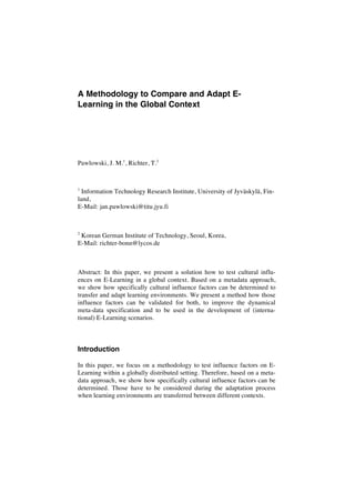 A Methodology to Compare and Adapt E-Learning 
in the Global Context 
Pawlowski, J. M.1, Richter, T.2 
1 Information Technology Research Institute, University of Jyväskylä, Fin-land, 
E-Mail: jan.pawlowski@titu.jyu.fi 
2 Korean German Institute of Technology, Seoul, Korea, 
E-Mail: richter-bonn@lycos.de 
Abstract: In this paper, we present a solution how to test cultural influ-ences 
on E-Learning in a global context. Based on a metadata approach, 
we show how specifically cultural influence factors can be determined to 
transfer and adapt learning environments. We present a method how those 
influence factors can be validated for both, to improve the dynamical 
meta-data specification and to be used in the development of (interna-tional) 
E-Learning scenarios. 
Introduction 
In this paper, we focus on a methodology to test influence factors on E-Learning 
within a globally distributed setting. Therefore, based on a meta-data 
approach, we show how specifically cultural influence factors can be 
determined. Those have to be considered during the adaptation process 
when learning environments are transferred between different contexts. 
 