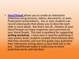 • VoiceThread allows you to create an interactive
slideshow using pictures, videos, documents, or even
Powerpoint presentations. You or your students can
record video/audio that allows you to describe each
slide in more detail. But that’s not all…Viewers of your
VoiceThreads can leave responses and comments to
your VoiceThread. This tool is excellent for supporting
writing workshop. I have seen it used for publishing a
class poetry book, students created informational texts
that they narrated, and one first grade class published
their interactive writing about a class field trip to the
zoo. VoiceThread makes it really easy to share
published works with families!
 