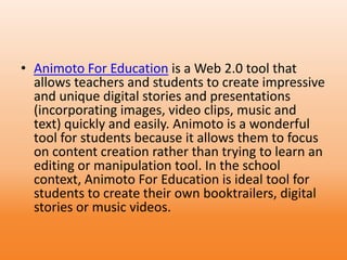 • Animoto For Education is a Web 2.0 tool that
allows teachers and students to create impressive
and unique digital stories and presentations
(incorporating images, video clips, music and
text) quickly and easily. Animoto is a wonderful
tool for students because it allows them to focus
on content creation rather than trying to learn an
editing or manipulation tool. In the school
context, Animoto For Education is ideal tool for
students to create their own booktrailers, digital
stories or music videos.
 