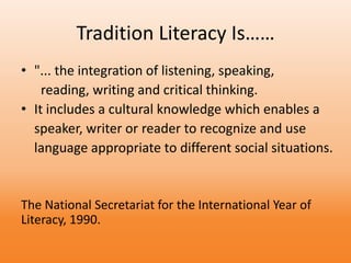 Tradition Literacy Is……
• "... the integration of listening, speaking,
reading, writing and critical thinking.
• It includes a cultural knowledge which enables a
speaker, writer or reader to recognize and use
language appropriate to different social situations.
The National Secretariat for the International Year of
Literacy, 1990.
 