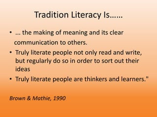 Tradition Literacy Is……
• ... the making of meaning and its clear
communication to others.
• Truly literate people not only read and write,
but regularly do so in order to sort out their
ideas
• Truly literate people are thinkers and learners."
Brown & Mathie, 1990
 