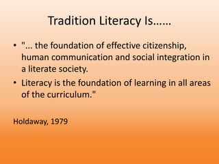 Tradition Literacy Is……
• "... the foundation of effective citizenship,
human communication and social integration in
a literate society.
• Literacy is the foundation of learning in all areas
of the curriculum."
Holdaway, 1979
 