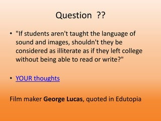 Question ??
• "If students aren't taught the language of
sound and images, shouldn't they be
considered as illiterate as if they left college
without being able to read or write?"
• YOUR thoughts
Film maker George Lucas, quoted in Edutopia
 