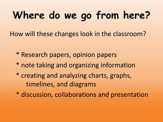 Where do we go from here?
How will these changes look in the classroom?
* Research papers, opinion papers
* note taking and organizing information
* creating and analyzing charts, graphs,
timelines, and diagrams
* discussion, collaborations and presentation
 