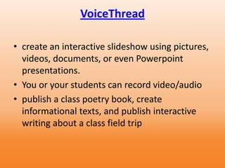 VoiceThread
• create an interactive slideshow using pictures,
videos, documents, or even Powerpoint
presentations.
• You or your students can record video/audio
• publish a class poetry book, create
informational texts, and publish interactive
writing about a class field trip
 