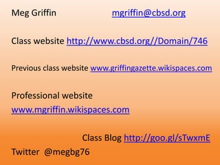 Meg Griffin mgriffin@cbsd.org
Class website http://www.cbsd.org//Domain/746
Previous class website www.griffingazette.wikispaces.com
Professional website
www.mgriffin.wikispaces.com
Class Blog http://goo.gl/sTwxmE
Twitter @megbg76
 