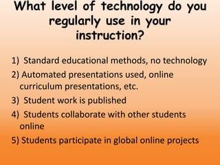 What level of technology do you
regularly use in your
instruction?
1) Standard educational methods, no technology
2) Automated presentations used, online
curriculum presentations, etc.
3) Student work is published
4) Students collaborate with other students
online
5) Students participate in global online projects
 