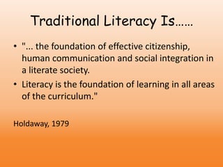 Traditional Literacy Is……
• "... the foundation of effective citizenship,
human communication and social integration in
a literate society.
• Literacy is the foundation of learning in all areas
of the curriculum."
Holdaway, 1979
 