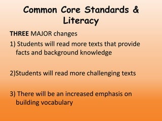 Common Core Standards &
Literacy
THREE MAJOR changes
1) Students will read more texts that provide
facts and background knowledge
2)Students will read more challenging texts
3) There will be an increased emphasis on
building vocabulary
 