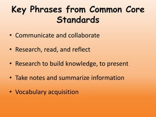 Key Phrases from Common Core
Standards
• Communicate and collaborate
• Research, read, and reflect
• Research to build knowledge, to present
• Take notes and summarize information
• Vocabulary acquisition
 